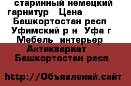 старинный немецкий гарнитур › Цена ­ 80 000 - Башкортостан респ., Уфимский р-н, Уфа г. Мебель, интерьер » Антиквариат   . Башкортостан респ.